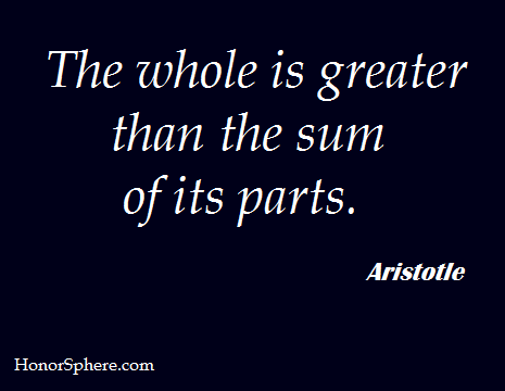 The whole is greater than the sum of its parts. ~ Aristotle