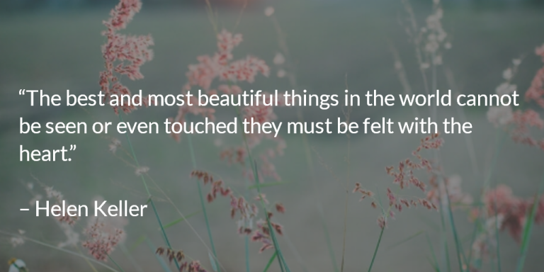 The best and most beautiful things in the world cannot be seen or even touched they must be felt with the heart. ~ Helen Keller