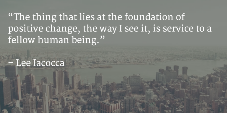 The thing that lies at the foundation of positive change, the way I see it, is service to a fellow human being. ~ Lee Iacocca