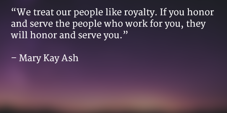 We treat our people like royalty. If you honor and serve the people who work for you, they will honor and serve you. ~ Mary Kay Ash