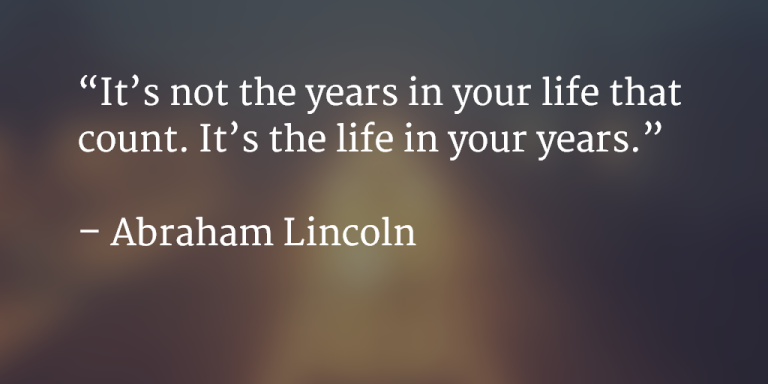 It's not the years in your life that count. It's the life in you years. ~ Abraham Lincoln