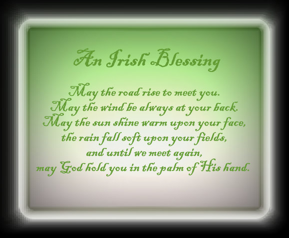 ~ An Irish Blessing ~ May the road rise to meet you. May the wind be always at your back. May the sun shine warm upon your face, the rain fall soft upon your fields, and until we meet again, may God hold you in the palm of His hand.