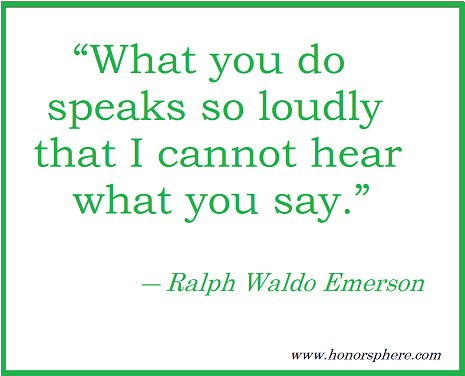 What you do speaks so loudly that I cannot hear what you say. ~ Ralph Waldo Emerson